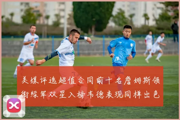 美媒评选超值合同前十名詹姆斯领衔绿军双星入榜韦德表现同样出色