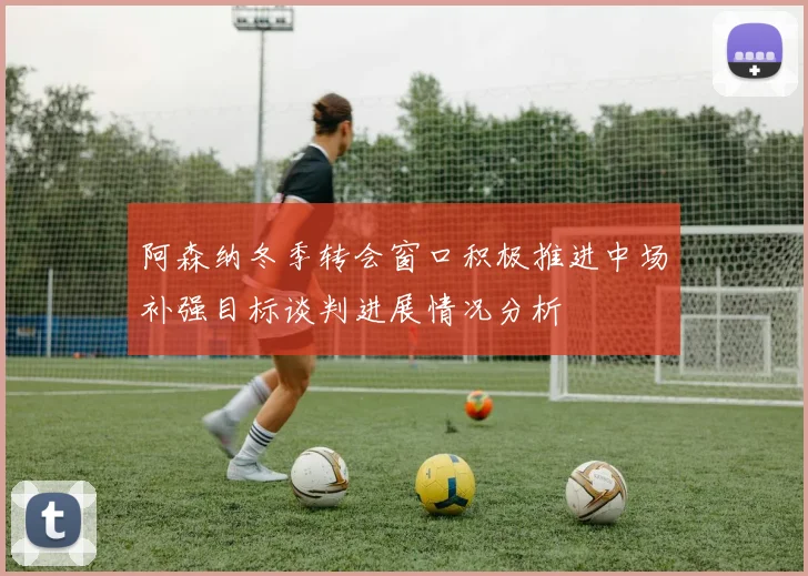 阿森纳冬季转会窗口积极推进中场补强目标谈判进展情况分析