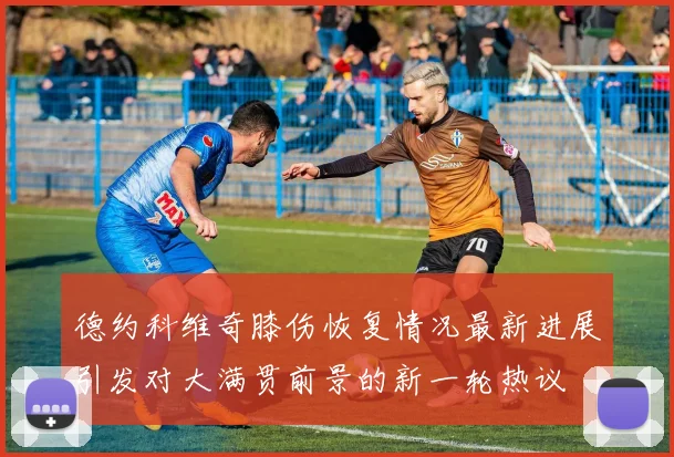 德约科维奇膝伤恢复情况最新进展引发对大满贯前景的新一轮热议